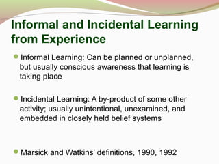 Informal and Incidental Learning
from Experience
Informal Learning: Can be planned or unplanned,
but usually conscious awareness that learning is
taking place
Incidental Learning: A by-product of some other
activity; usually unintentional, unexamined, and
embedded in closely held belief systems
Marsick and Watkins’ definitions, 1990, 1992
 