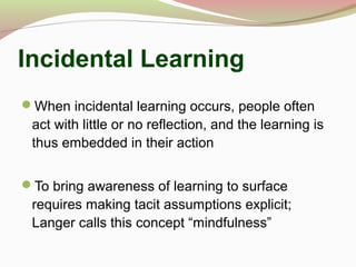 Incidental Learning
When incidental learning occurs, people often
act with little or no reflection, and the learning is
thus embedded in their action
To bring awareness of learning to surface
requires making tacit assumptions explicit;
Langer calls this concept “mindfulness”
 