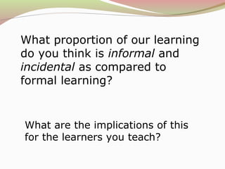 What proportion of our learning
do you think is informal and
incidental as compared to
formal learning?
What are the implications of this
for the learners you teach?
 