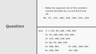Question
• Make the separate list of the numbers
exactly divisible by 2,3,4,5,6,8,9 and
10.
50 , 75 , 124 , 180 , 248 , 369 , 435 , 504
Ans: 2 = 124, 50 ,180 , 248, 504
3= 75, 180, 369, 435, 504
4= 124, 180, 248, 504
5= 50, 75, 180, 435
6= 180, 504 9= 180 , 369, 504
8= 248, 504 10= 180
 