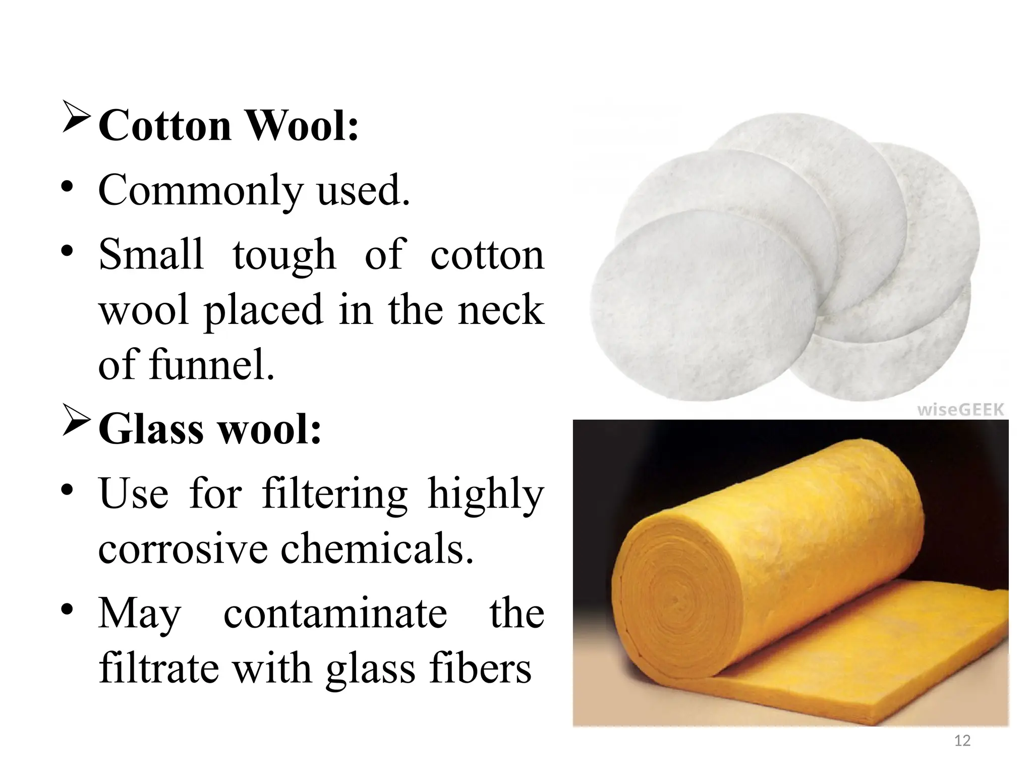 12
Cotton Wool:
• Commonly used.
• Small tough of cotton
wool placed in the neck
of funnel.
Glass wool:
• Use for filtering highly
corrosive chemicals.
• May contaminate the
filtrate with glass fibers
 