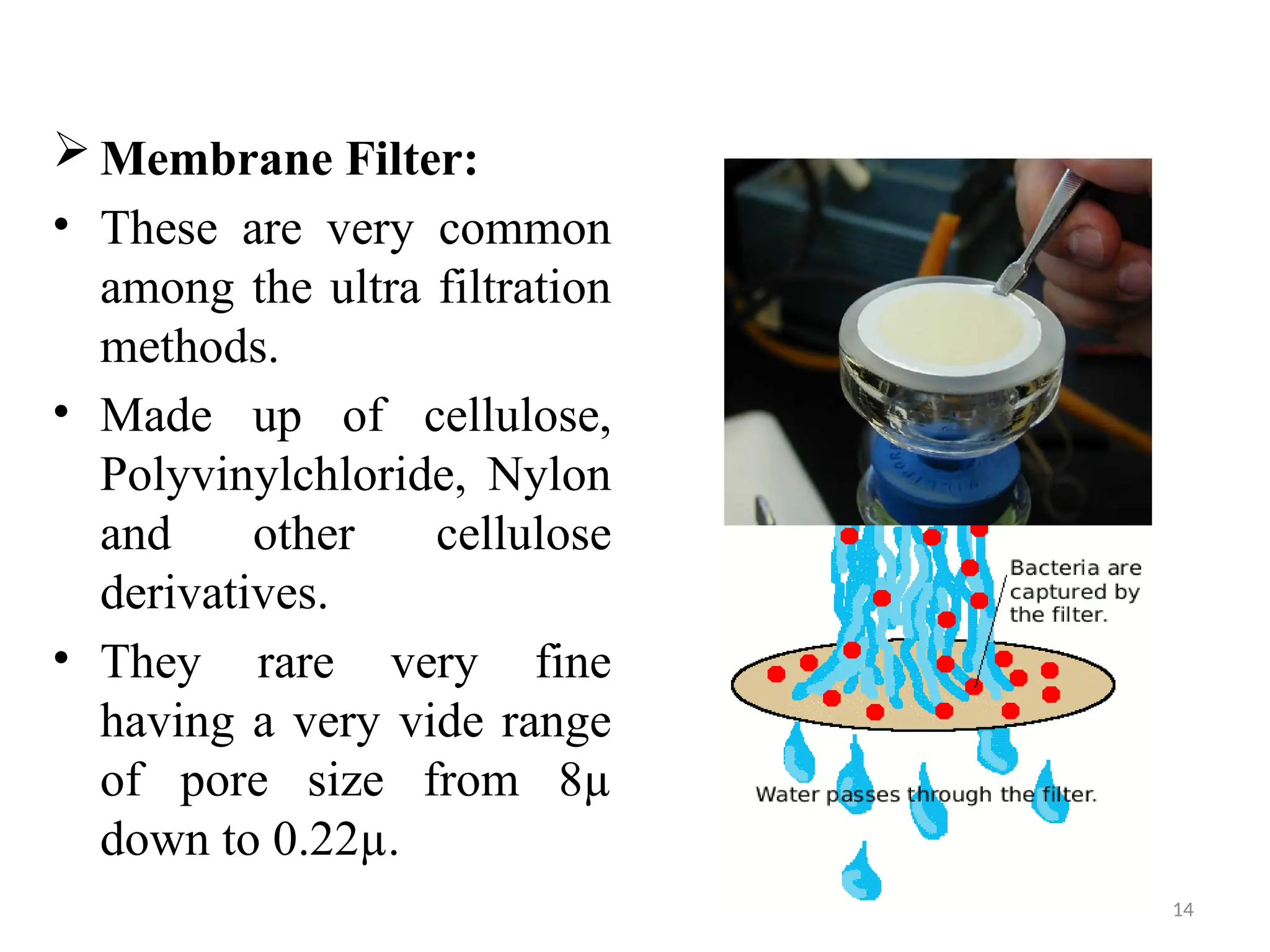 14
 Membrane Filter:
• These are very common
among the ultra filtration
methods.
• Made up of cellulose,
Polyvinylchloride, Nylon
and other cellulose
derivatives.
• They rare very fine
having a very vide range
of pore size from 8µ
down to 0.22µ.
 
