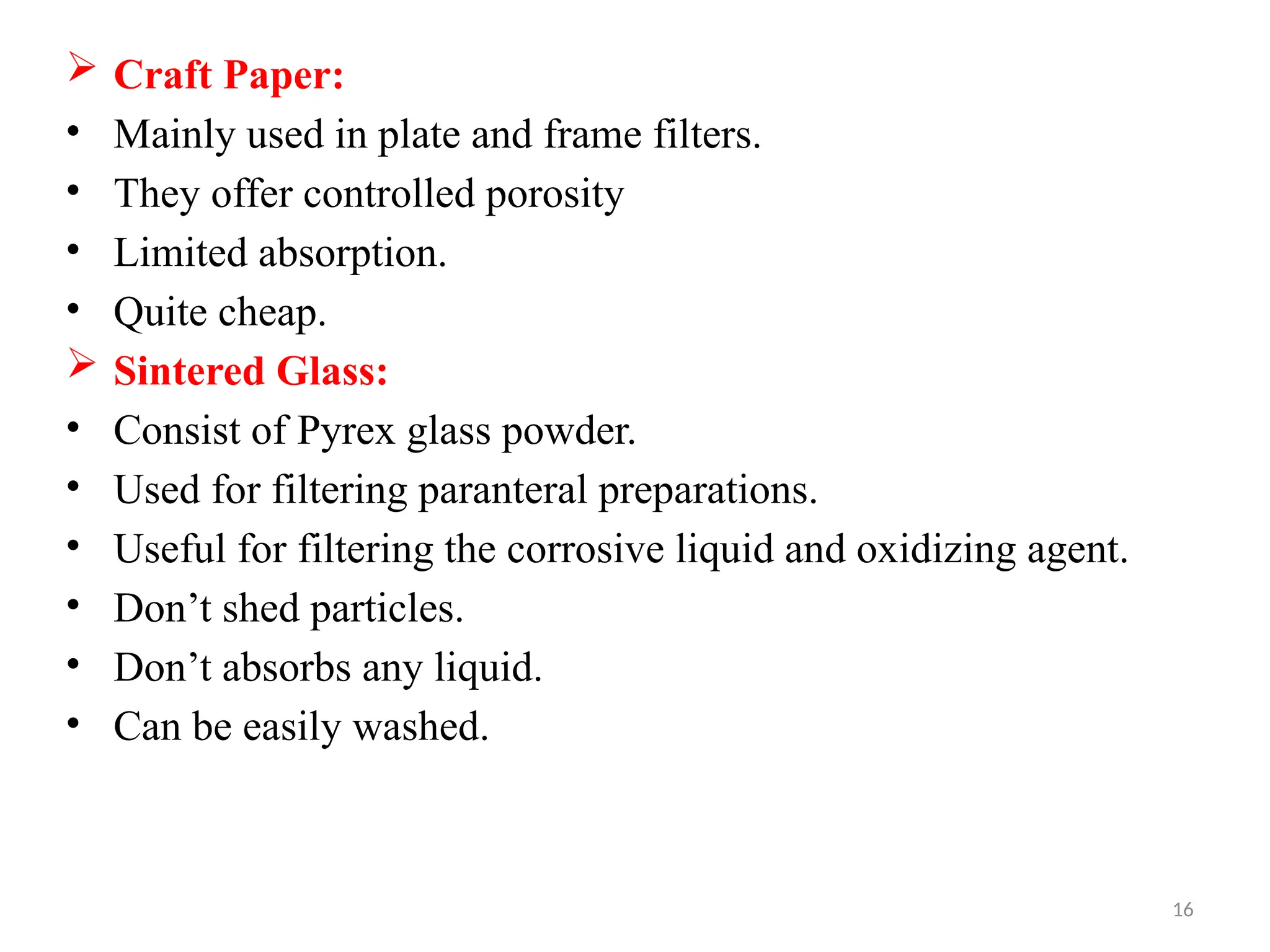 16
 Craft Paper:
• Mainly used in plate and frame filters.
• They offer controlled porosity
• Limited absorption.
• Quite cheap.
 Sintered Glass:
• Consist of Pyrex glass powder.
• Used for filtering paranteral preparations.
• Useful for filtering the corrosive liquid and oxidizing agent.
• Don’t shed particles.
• Don’t absorbs any liquid.
• Can be easily washed.
 