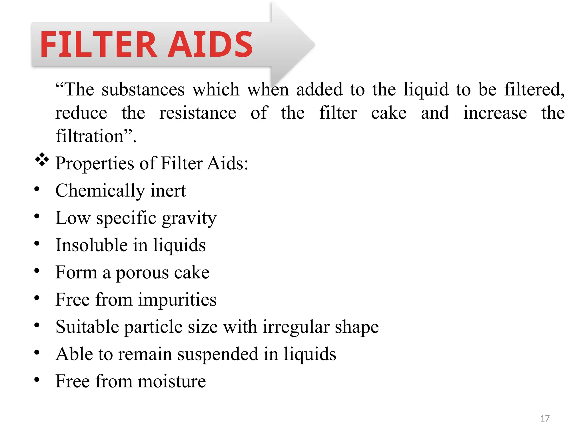 17
“The substances which when added to the liquid to be filtered,
reduce the resistance of the filter cake and increase the
filtration”.
 Properties of Filter Aids:
• Chemically inert
• Low specific gravity
• Insoluble in liquids
• Form a porous cake
• Free from impurities
• Suitable particle size with irregular shape
• Able to remain suspended in liquids
• Free from moisture
FILTER AIDS
 