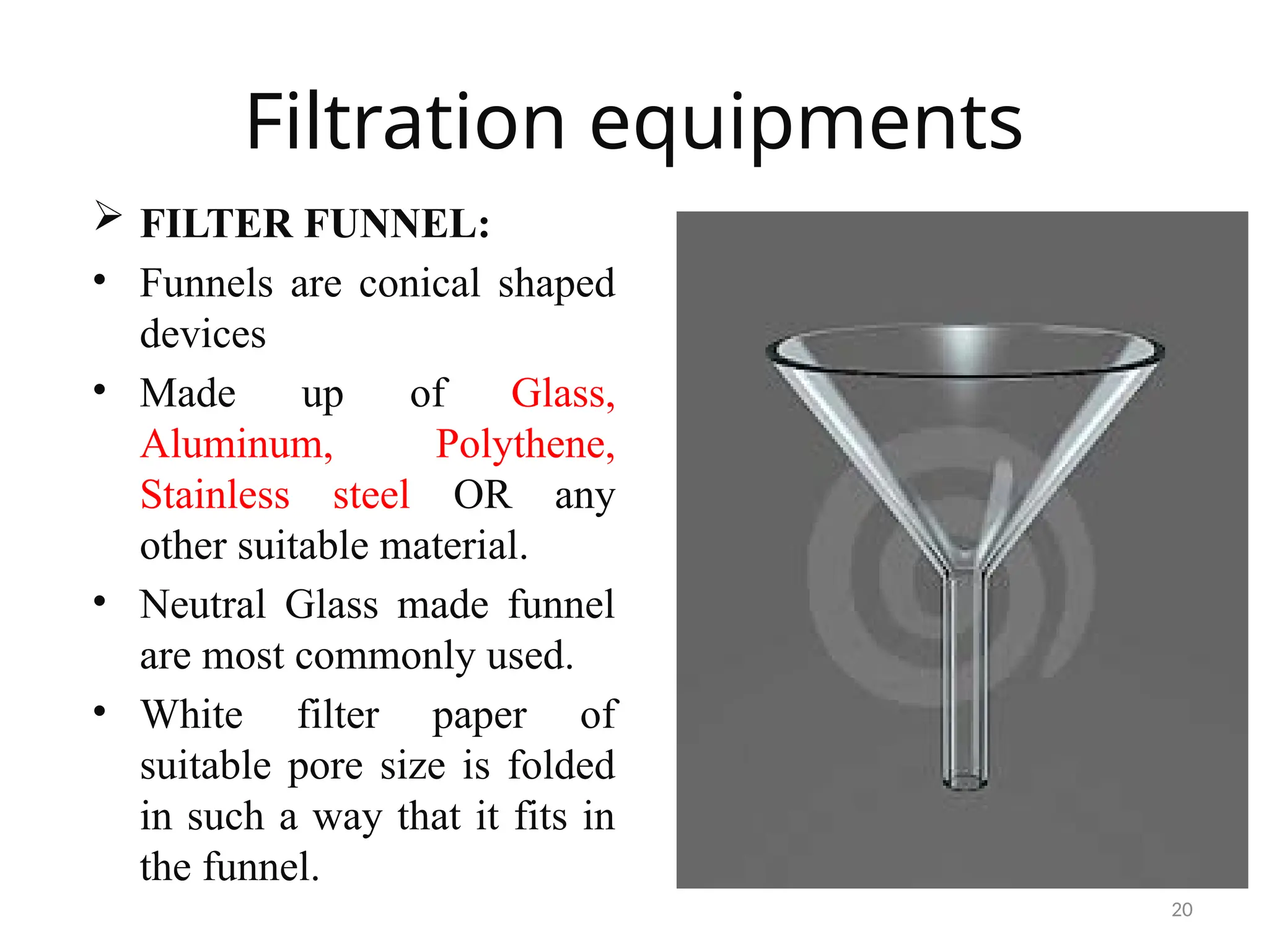 20
Filtration equipments
 FILTER FUNNEL:
• Funnels are conical shaped
devices
• Made up of Glass,
Aluminum, Polythene,
Stainless steel OR any
other suitable material.
• Neutral Glass made funnel
are most commonly used.
• White filter paper of
suitable pore size is folded
in such a way that it fits in
the funnel.
 