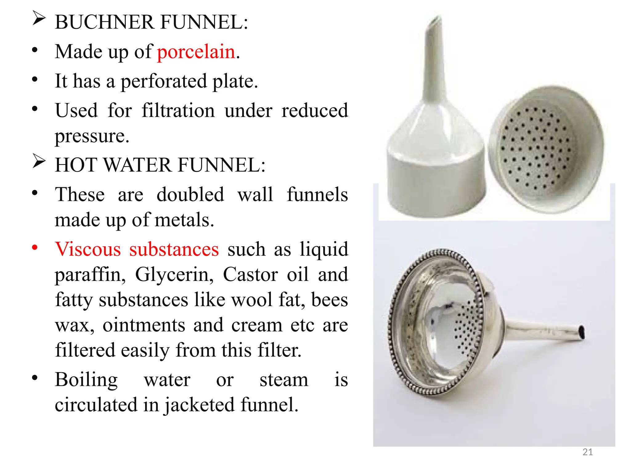 21
 BUCHNER FUNNEL:
• Made up of porcelain.
• It has a perforated plate.
• Used for filtration under reduced
pressure.
 HOT WATER FUNNEL:
• These are doubled wall funnels
made up of metals.
• Viscous substances such as liquid
paraffin, Glycerin, Castor oil and
fatty substances like wool fat, bees
wax, ointments and cream etc are
filtered easily from this filter.
• Boiling water or steam is
circulated in jacketed funnel.
 