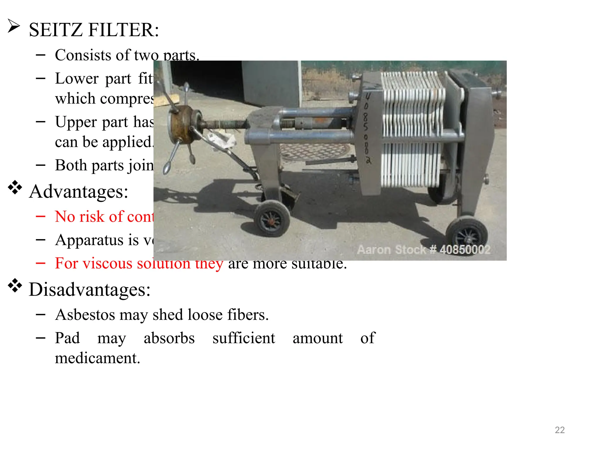 22
 SEITZ FILTER:
– Consists of two parts.
– Lower part fitted with a perforated plate over
which compressed asbestos pad is placed.
– Upper part has a value through which pressure
can be applied.
– Both parts joined together by winged nuts.
 Advantages:
– No risk of contaminating the filtrate.
– Apparatus is very simple to use.
– For viscous solution they are more suitable.
 Disadvantages:
– Asbestos may shed loose fibers.
– Pad may absorbs sufficient amount of
medicament.
 