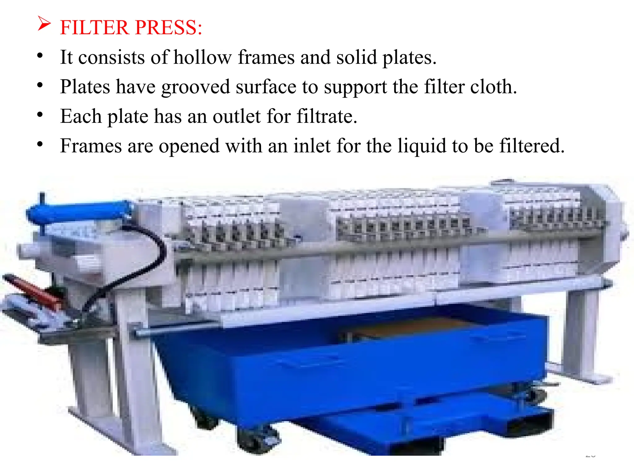 23
 FILTER PRESS:
• It consists of hollow frames and solid plates.
• Plates have grooved surface to support the filter cloth.
• Each plate has an outlet for filtrate.
• Frames are opened with an inlet for the liquid to be filtered.
 