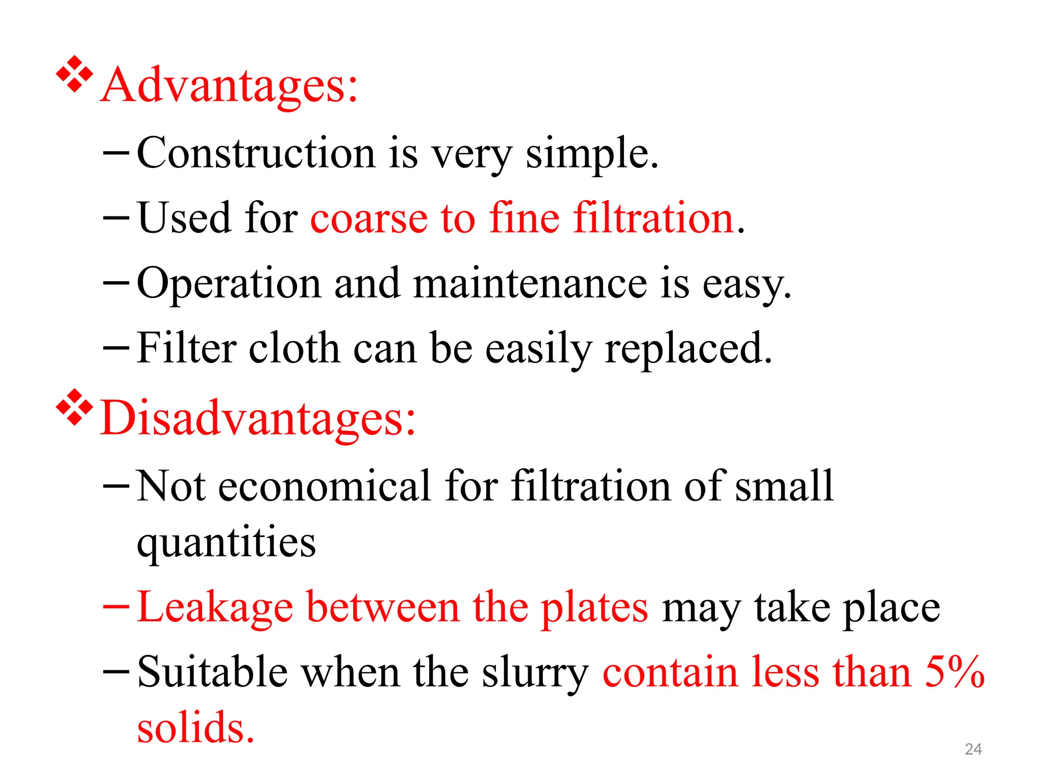 24
Advantages:
–Construction is very simple.
–Used for coarse to fine filtration.
–Operation and maintenance is easy.
–Filter cloth can be easily replaced.
Disadvantages:
–Not economical for filtration of small
quantities
–Leakage between the plates may take place
–Suitable when the slurry contain less than 5%
solids.
 
