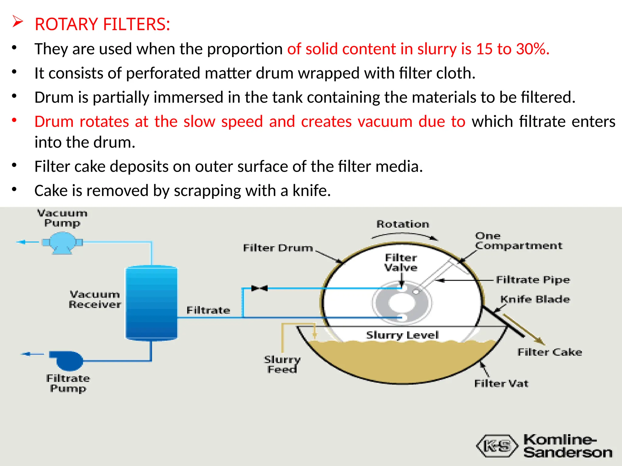 25
 ROTARY FILTERS:
• They are used when the proportion of solid content in slurry is 15 to 30%.
• It consists of perforated matter drum wrapped with filter cloth.
• Drum is partially immersed in the tank containing the materials to be filtered.
• Drum rotates at the slow speed and creates vacuum due to which filtrate enters
into the drum.
• Filter cake deposits on outer surface of the filter media.
• Cake is removed by scrapping with a knife.
 