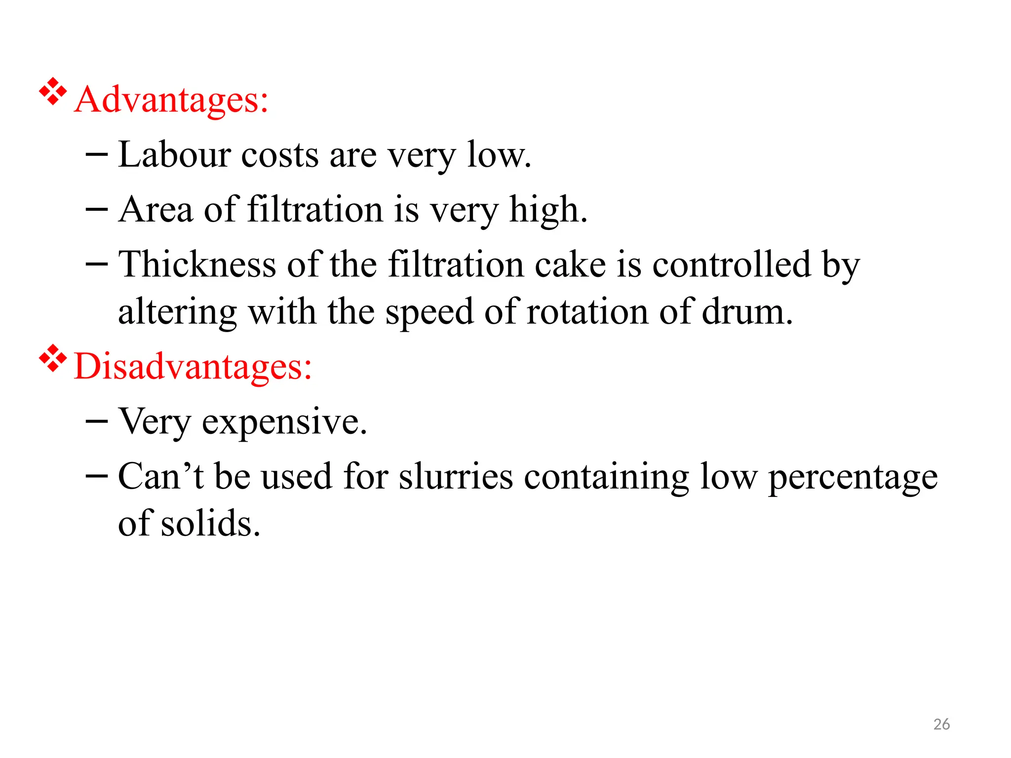 26
Advantages:
– Labour costs are very low.
– Area of filtration is very high.
– Thickness of the filtration cake is controlled by
altering with the speed of rotation of drum.
Disadvantages:
– Very expensive.
– Can’t be used for slurries containing low percentage
of solids.
 