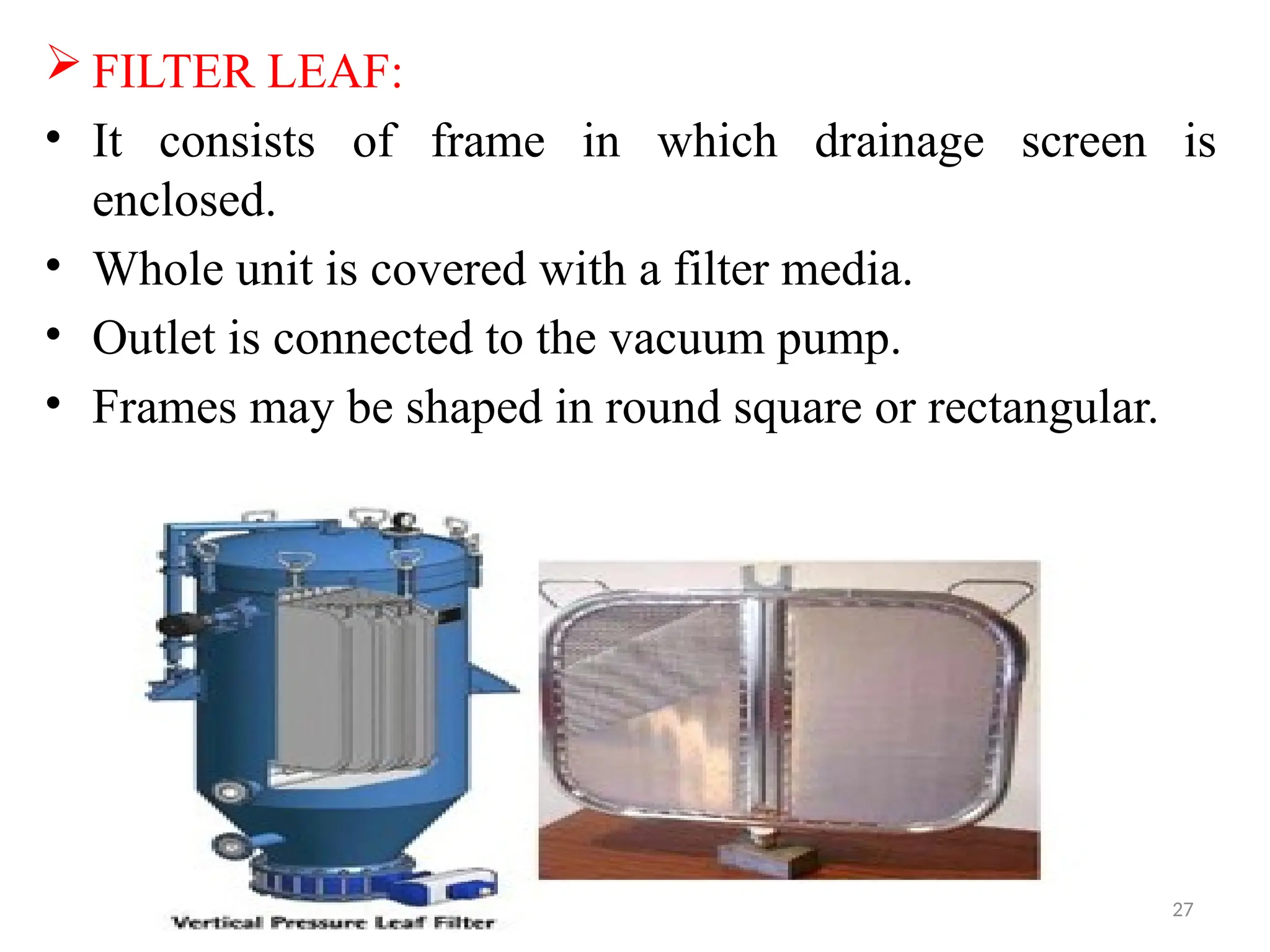 27
 FILTER LEAF:
• It consists of frame in which drainage screen is
enclosed.
• Whole unit is covered with a filter media.
• Outlet is connected to the vacuum pump.
• Frames may be shaped in round square or rectangular.
 
