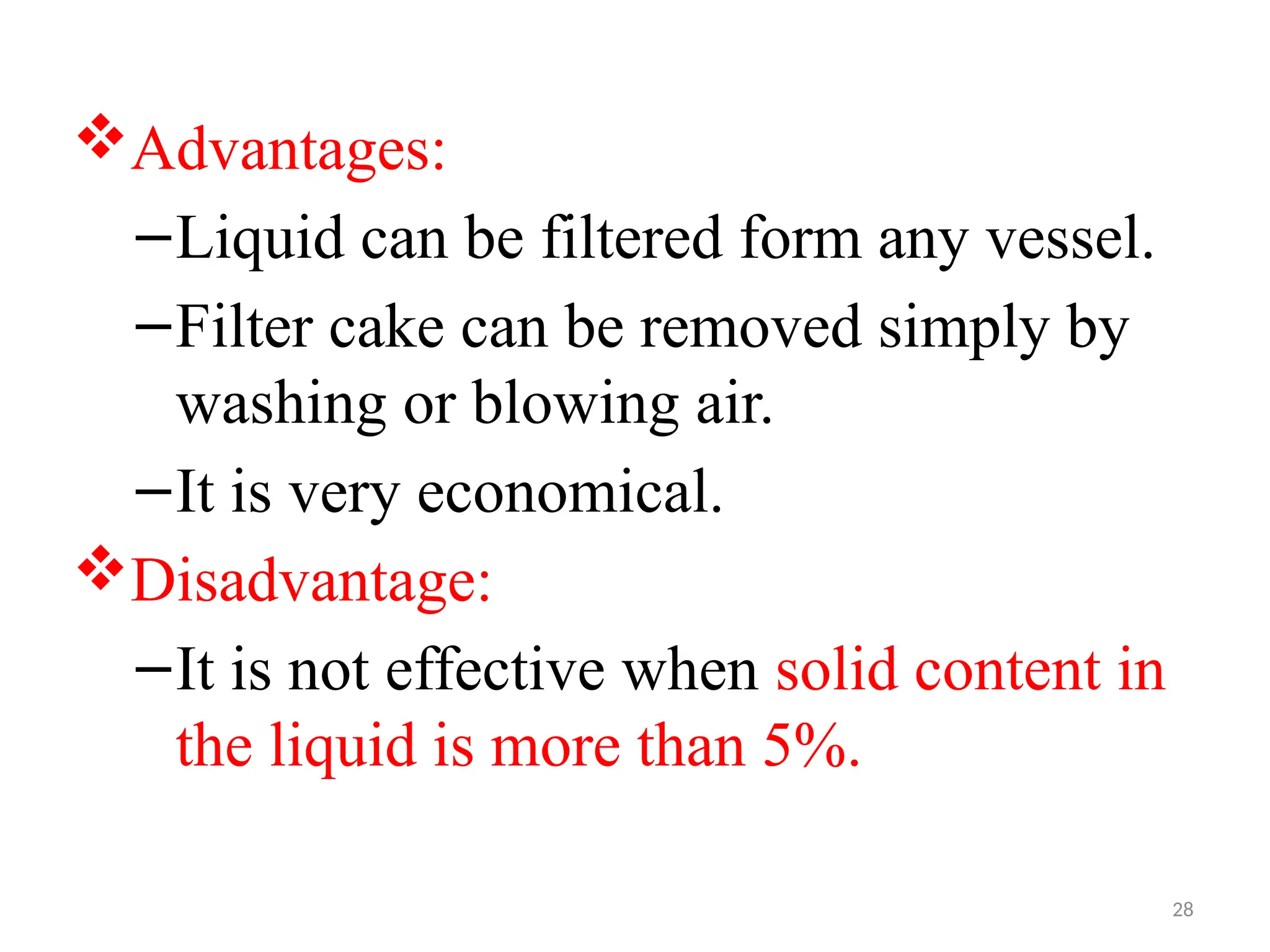 28
Advantages:
–Liquid can be filtered form any vessel.
–Filter cake can be removed simply by
washing or blowing air.
–It is very economical.
Disadvantage:
–It is not effective when solid content in
the liquid is more than 5%.
 