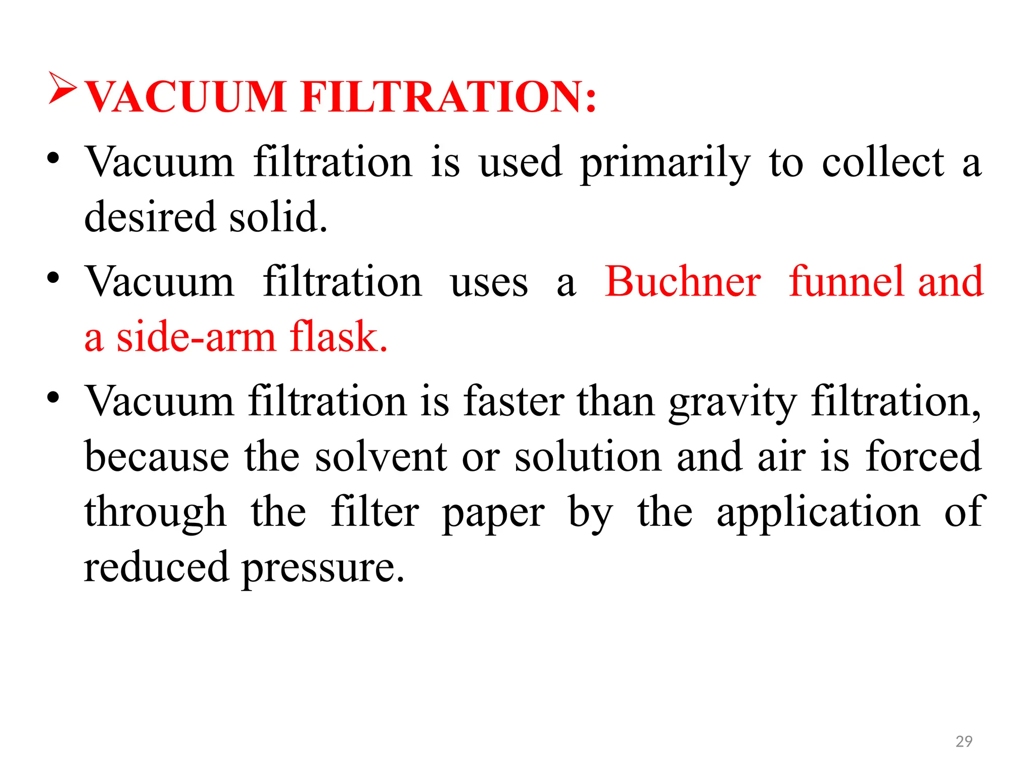 29
VACUUM FILTRATION:
• Vacuum filtration is used primarily to collect a
desired solid.
• Vacuum filtration uses a Buchner funnel and
a side-arm flask.
• Vacuum filtration is faster than gravity filtration,
because the solvent or solution and air is forced
through the filter paper by the application of
reduced pressure.
 