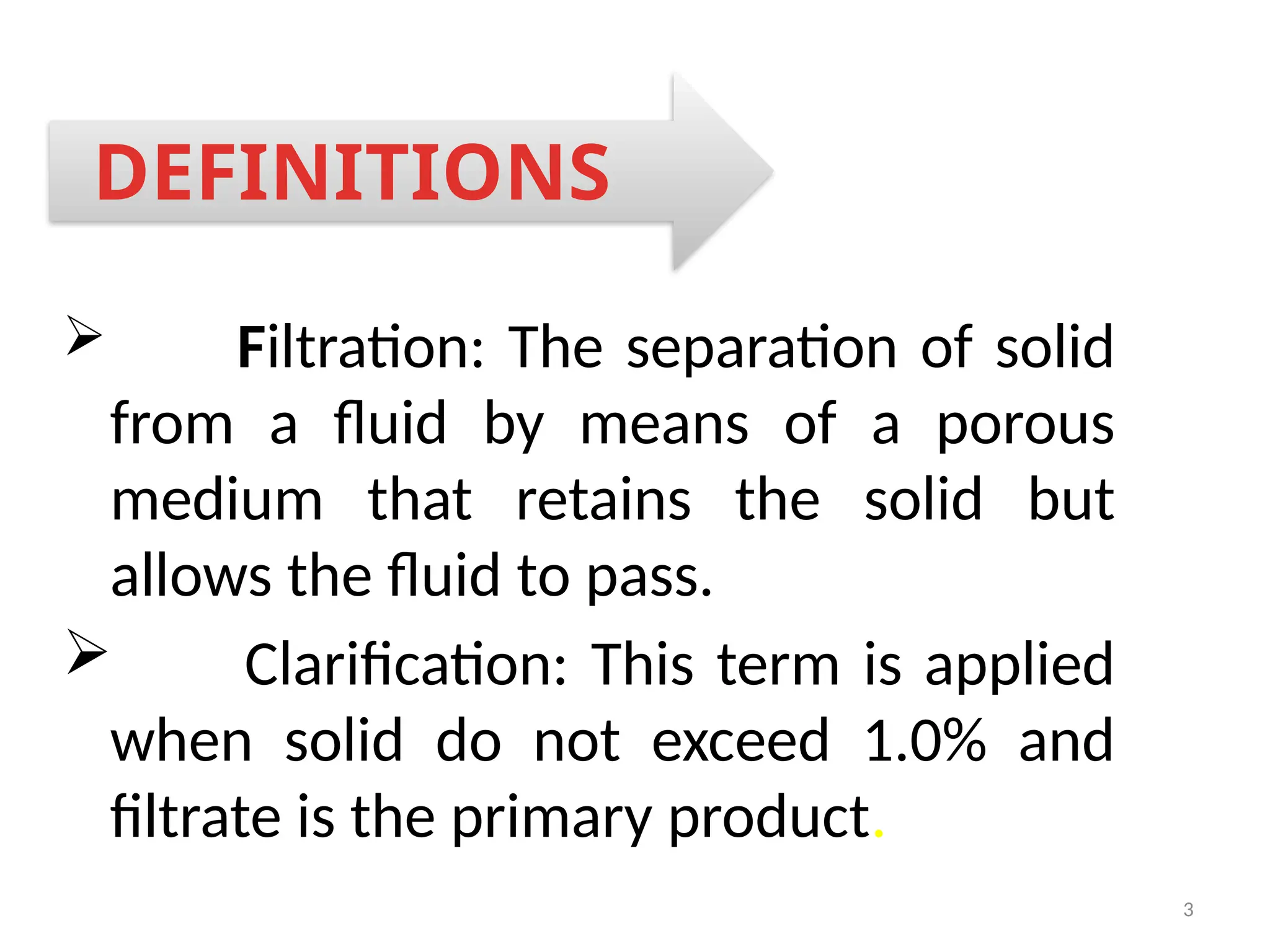 3
 Filtration: The separation of solid
from a fluid by means of a porous
medium that retains the solid but
allows the fluid to pass.
 Clarification: This term is applied
when solid do not exceed 1.0% and
filtrate is the primary product.
DEFINITIONS
 