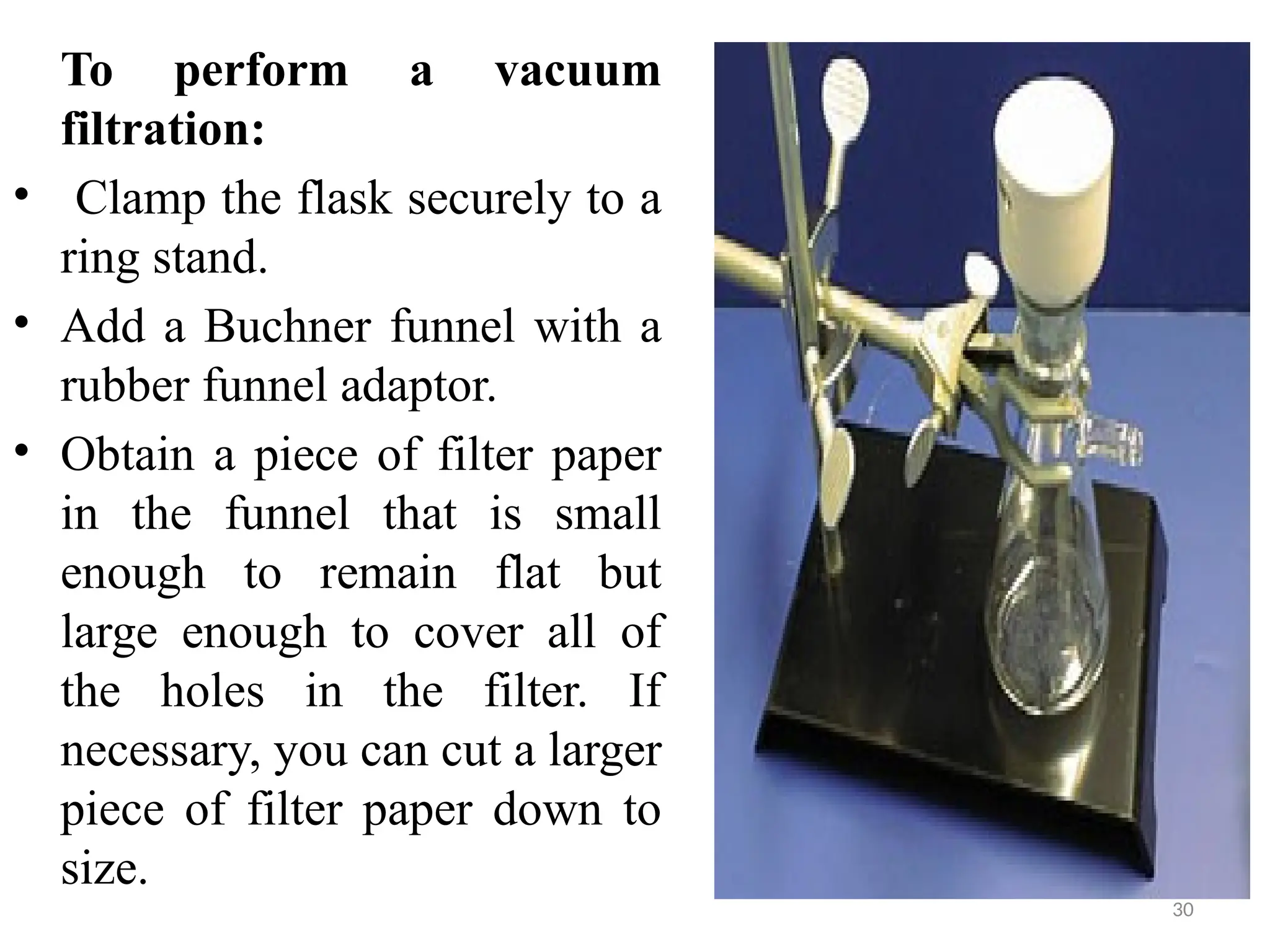 30
To perform a vacuum
filtration:
• Clamp the flask securely to a
ring stand.
• Add a Buchner funnel with a
rubber funnel adaptor.
• Obtain a piece of filter paper
in the funnel that is small
enough to remain flat but
large enough to cover all of
the holes in the filter. If
necessary, you can cut a larger
piece of filter paper down to
size.
 