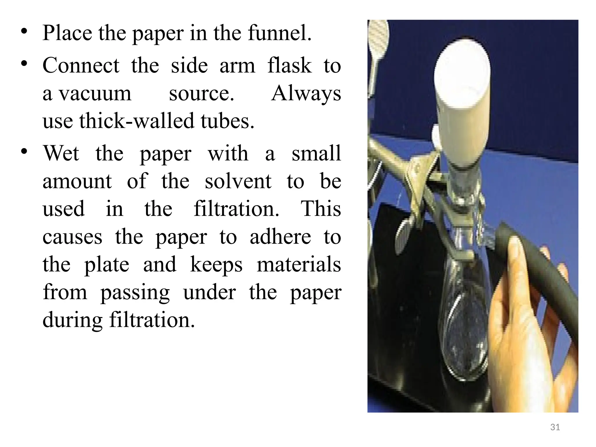 31
• Place the paper in the funnel.
• Connect the side arm flask to
a vacuum source. Always
use thick-walled tubes.
• Wet the paper with a small
amount of the solvent to be
used in the filtration. This
causes the paper to adhere to
the plate and keeps materials
from passing under the paper
during filtration.
 