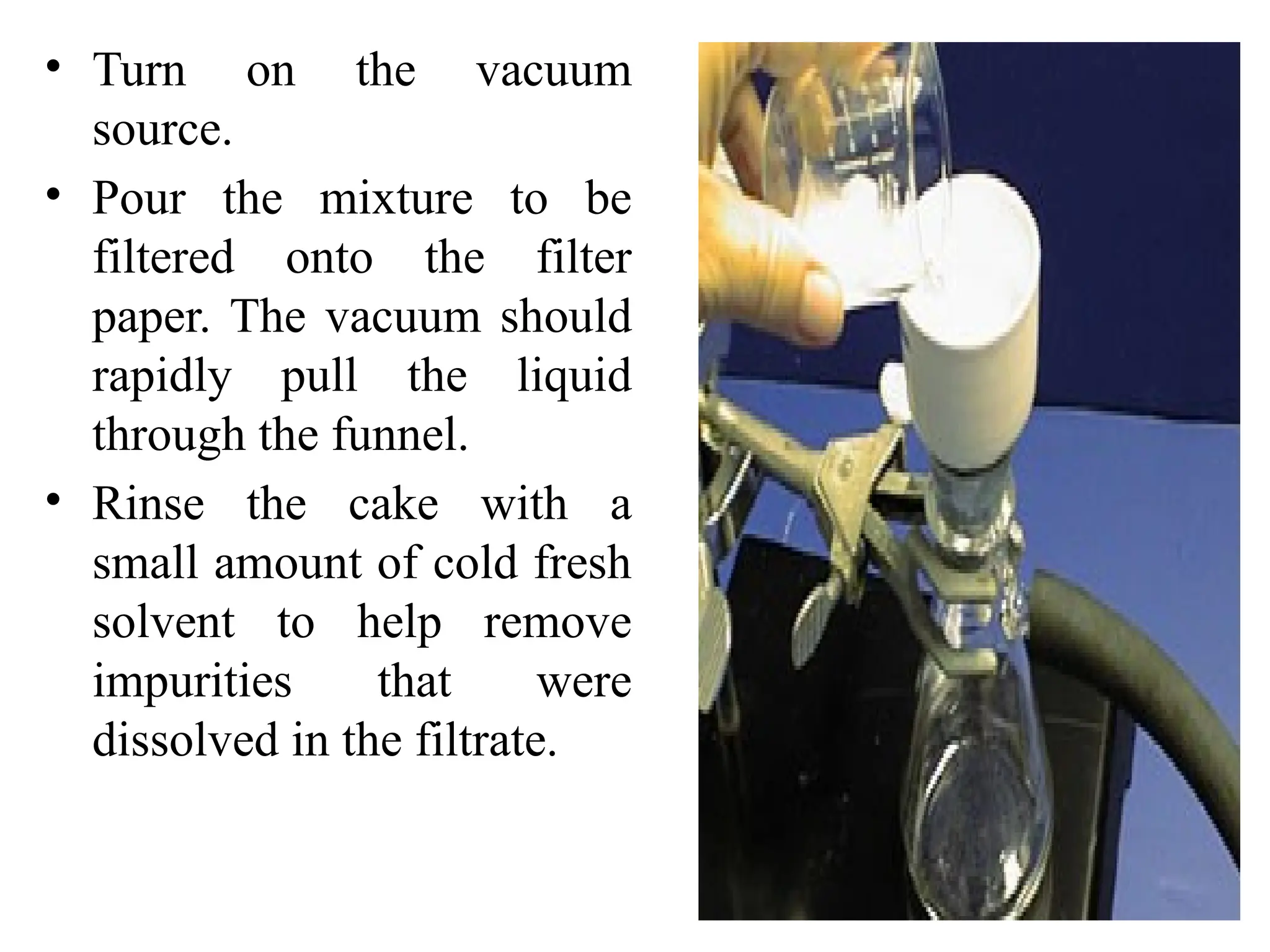 32
• Turn on the vacuum
source.
• Pour the mixture to be
filtered onto the filter
paper. The vacuum should
rapidly pull the liquid
through the funnel.
• Rinse the cake with a
small amount of cold fresh
solvent to help remove
impurities that were
dissolved in the filtrate.
 