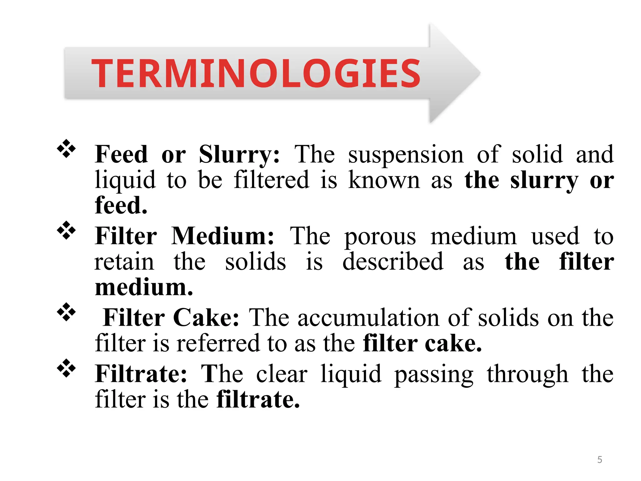 5
 Feed or Slurry: The suspension of solid and
liquid to be filtered is known as the slurry or
feed.
 Filter Medium: The porous medium used to
retain the solids is described as the filter
medium.
 Filter Cake: The accumulation of solids on the
filter is referred to as the filter cake.
 Filtrate: The clear liquid passing through the
filter is the filtrate.
TERMINOLOGIES
 