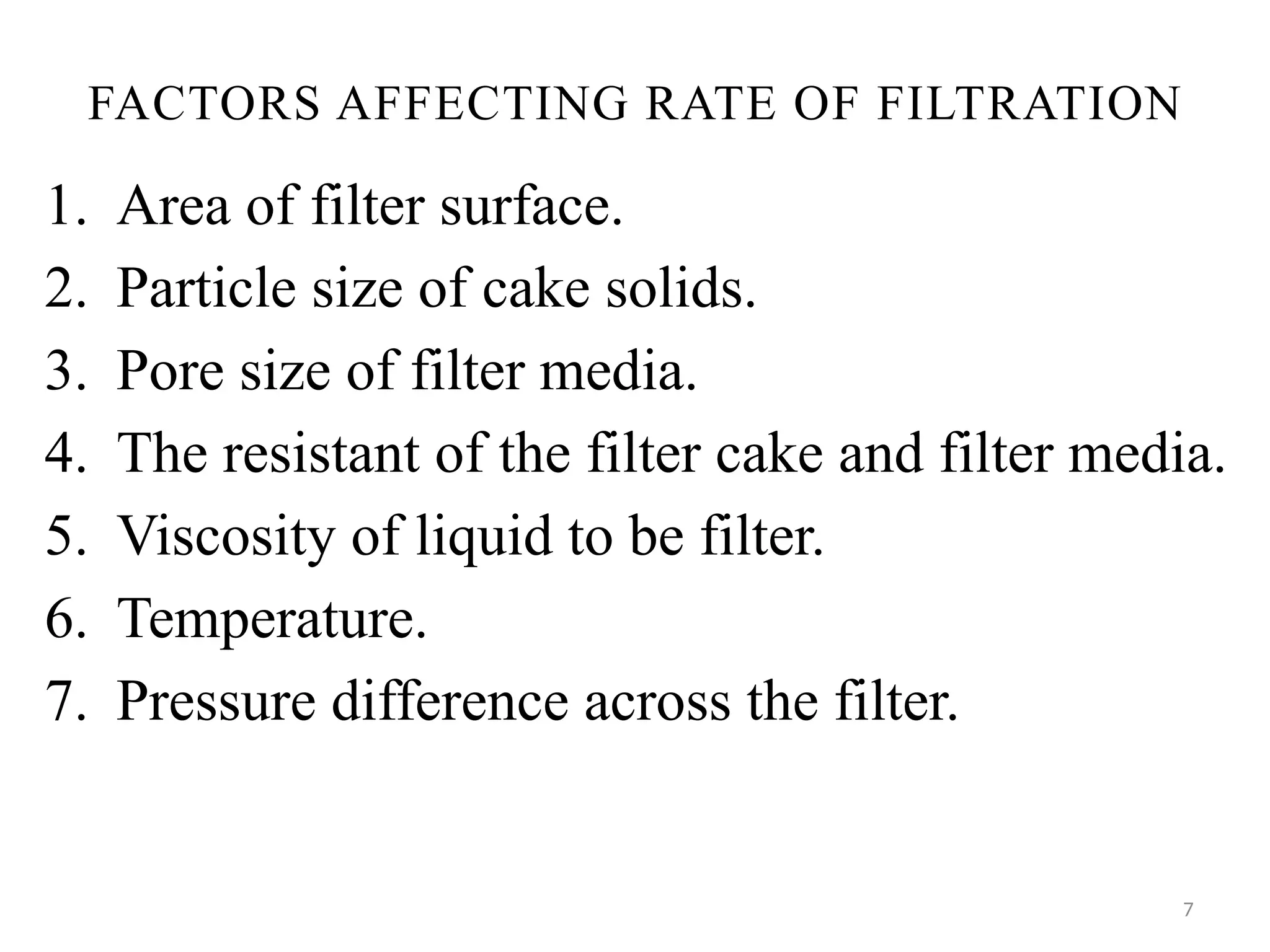 7
FACTORS AFFECTING RATE OF FILTRATION
1. Area of filter surface.
2. Particle size of cake solids.
3. Pore size of filter media.
4. The resistant of the filter cake and filter media.
5. Viscosity of liquid to be filter.
6. Temperature.
7. Pressure difference across the filter.
 