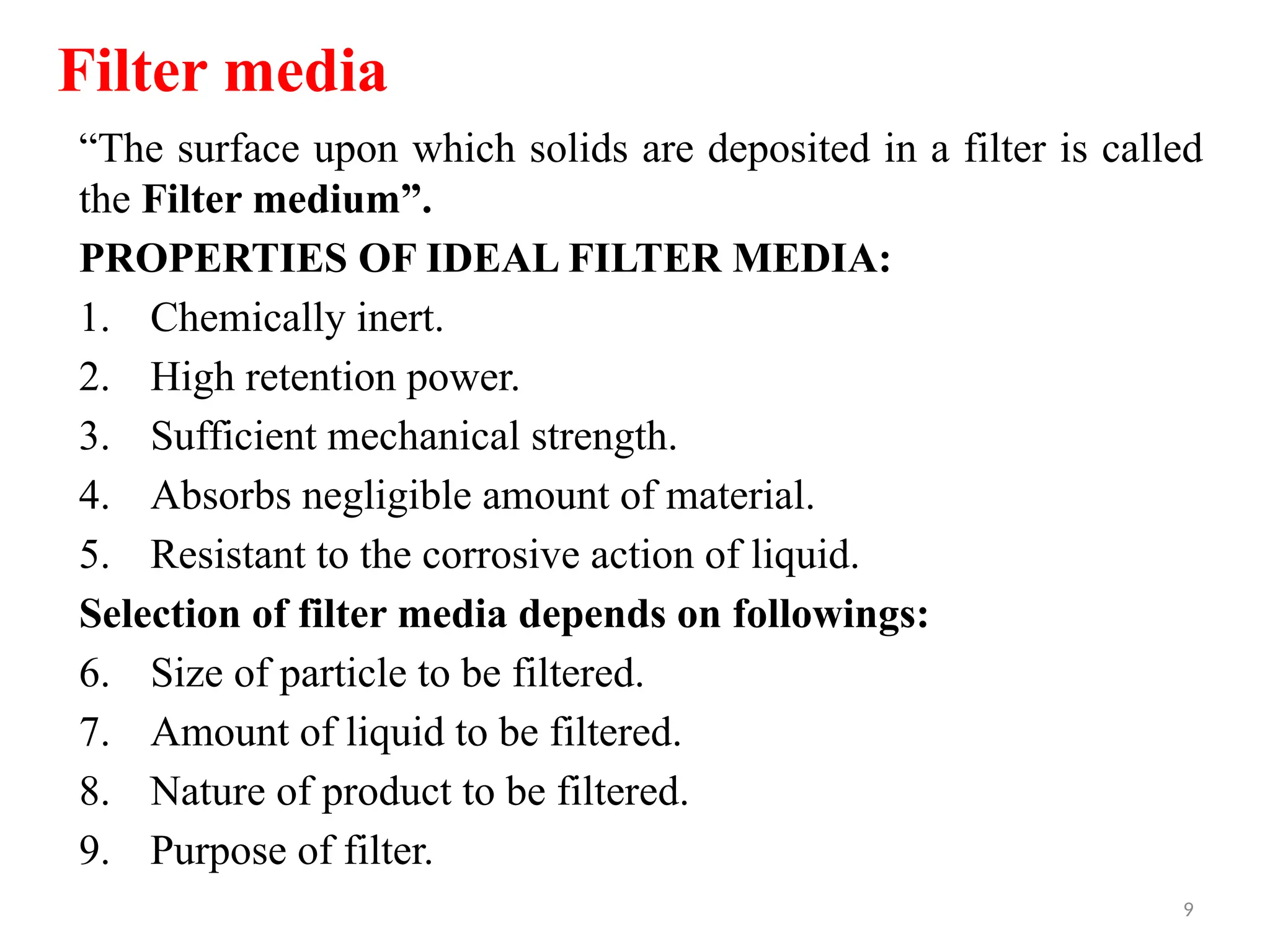 9
“The surface upon which solids are deposited in a filter is called
the Filter medium”.
PROPERTIES OF IDEAL FILTER MEDIA:
1. Chemically inert.
2. High retention power.
3. Sufficient mechanical strength.
4. Absorbs negligible amount of material.
5. Resistant to the corrosive action of liquid.
Selection of filter media depends on followings:
6. Size of particle to be filtered.
7. Amount of liquid to be filtered.
8. Nature of product to be filtered.
9. Purpose of filter.
Filter media
 
