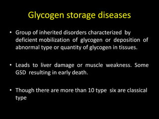 Glycogen storage diseases
• Group of inherited disorders characterized by
deficient mobilization of glycogen or deposition of
abnormal type or quantity of glycogen in tissues.
• Leads to liver damage or muscle weakness. Some
GSD resulting in early death.
• Though there are more than 10 type six are classical
type
 