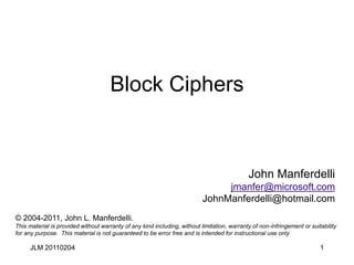 1
Block Ciphers
John Manferdelli
jmanfer@microsoft.com
JohnManferdelli@hotmail.com
© 2004-2011, John L. Manferdelli.
This material is provided without warranty of any kind including, without limitation, warranty of non-infringement or suitability
for any purpose. This material is not guaranteed to be error free and is intended for instructional use only
JLM 20110204
 