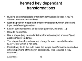 10
Iterated key dependant
transformations
• Building an unpredictable or random permutation is easy if you’re
allowed to use enormous keys.
• Each bit position must be a horribly complicated function of key and
input to defeat cryptanalysis
• Lots of constraints must be satisfied (bijection, balance, …)
• How do we do this?
• Use a simple (key dependant) transformation (called a “round”) and
apply it many (~n) times.
• The simple transformation must change for each round otherwise
Ek(x)= sk(x)r which is not safe.
• Easiest way to do this is to make the simple transformation depend on
different portions of the key in each round. This is called a “key
schedule”.
JLM 20110204
 