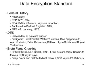 JLM 20110204 14
Data Encryption Standard
• Federal History
• 1972 study.
• RFP: 5/73, 8/74.
• NSA: S-Box influence, key size reduction.
• Published in Federal Register: 3/75.
• FIPS 46: January, 1976.
• DES
• Descendant of Feistel’s Lucifer.
• Designers: Horst Feistel, Walter Tuchman, Don Coppersmith,
Alan Konheim, Edna Grossman, Bill Notz, Lynn Smith, and Bryant
Tuckerman.
• Brute Force Cracking
• EFS DES Cracker: $250K, 1998. 1,536 custom chips. Can brute
force a DES key in days.
• Deep Crack and distributed net break a DES key in 22.25 hours.
 