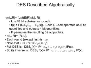 18
DES Described Algebraically
• si(L,R)= (L f(E(R) ki), R)
• ki is 48 bit sub-key for round i.
• f(x)= P(S1S2S3 … S8(x)). Each S –box operates on 6 bit
quantities and outputs 4 bit quantities.
• P permutes the resulting 32 output bits.
• t(L, R)= (R, L).
• Each round (except last) is tsi.
• Note that tt= t2= 1= si si = si
2.
• Full DES is: DESK(x)= IP-1 s16t ... s3t s2ts1 IP(x).
• So its inverse is: DESK
-1(x)= IP-1 s1t ... s14ts15ts16 IP(x).
JLM 20110204
 