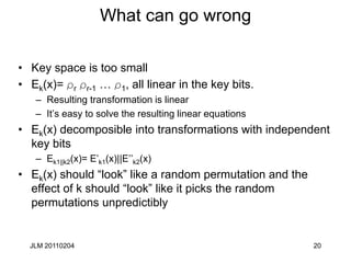 20
What can go wrong
• Key space is too small
• Ek(x)= rr rr-1 … r1, all linear in the key bits.
– Resulting transformation is linear
– It’s easy to solve the resulting linear equations
• Ek(x) decomposible into transformations with independent
key bits
– Ek1||k2(x)= E’k1(x)||E’’k2(x)
• Ek(x) should “look” like a random permutation and the
effect of k should “look” like it picks the random
permutations unpredictibly
JLM 20110204
 