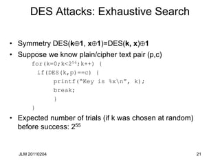 21
DES Attacks: Exhaustive Search
• Symmetry DES(k 1, x 1)=DES(k, x) 1
• Suppose we know plain/cipher text pair (p,c)
for(k=0;k<256;k++) {
if(DES(k,p)==c) {
printf(“Key is %xn”, k);
break;
}
}
• Expected number of trials (if k was chosen at random)
before success: 255
JLM 20110204
 