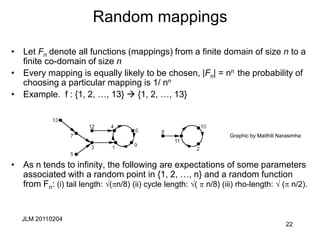 JLM 20110204
22
Random mappings
• Let Fn denote all functions (mappings) from a finite domain of size n to a
finite co-domain of size n
• Every mapping is equally likely to be chosen, |Fn| = nn the probability of
choosing a particular mapping is 1/ nn
• Example. f : {1, 2, …, 13}  {1, 2, …, 13}
• As n tends to infinity, the following are expectations of some parameters
associated with a random point in {1, 2, …, n} and a random function
from Fn: (i) tail length: √(n/8) (ii) cycle length: √(  n/8) (iii) rho-length: √ ( n/2).
Graphic by Maithili Narasimha
 