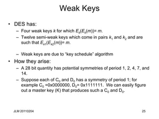 25
Weak Keys
• DES has:
– Four weak keys k for which Ek(Ek(m))= m.
– Twelve semi-weak keys which come in pairs k1 and k2 and are
such that Ek1(Ek2(m))= m.
– Weak keys are due to “key schedule” algorithm
• How they arise:
– A 28 bit quantity has potential symmetries of period 1, 2, 4, 7, and
14.
– Suppose each of C0 and D0 has a symmetry of period 1; for
example C0 =0x0000000, D0= 0x1111111. We can easily figure
out a master key (K) that produces such a C0 and D0.
JLM 20110204
 