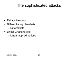 27
The sophisticated attacks
• Exhaustive search
• Differential cryptanalysis
– Differentials
• Linear Cryptanalysis
– Linear approximations
JLM 20110204
 