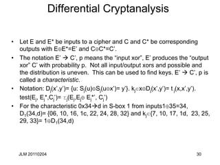 JLM 20110204 30
Differential Cryptanalysis
• Let E and E* be inputs to a cipher and C and C* be corresponding
outputs with E E*=E’ and C C*=C’.
• The notation E’  C’, p means the “input xor”, E’ produces the “output
xor” C’ with probability p. Not all input/output xors and possible and
the distribution is uneven. This can be used to find keys. E’  C’, p is
called a characteristic.
• Notation: Dj(x’,y’)= {u: Sj(u) Sj(u x’)= y’}. kj x Dj(x’,y’)= tj(x,x’,y’).
test(Ej, Ej*,Cj’)= tj(Ej,Ej Ej*’, Cj’)
• For the characteristic 0x34d in S-box 1 from inputs1 35=34,
D1(34,d)= {06, 10, 16, 1c, 22, 24, 28, 32} and kj {7, 10, 17, 1d, 23, 25,
29, 33}= 1 D1(34,d)
 