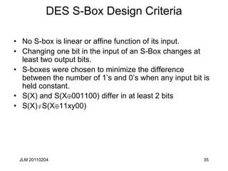 JLM 20110204 35
DES S-Box Design Criteria
• No S-box is linear or affine function of its input.
• Changing one bit in the input of an S-Box changes at
least two output bits.
• S-boxes were chosen to minimize the difference
between the number of 1’s and 0’s when any input bit is
held constant.
• S(X) and S(X 001100) differ in at least 2 bits
• S(X) S(X 11xy00)
 