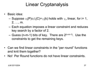 JLM 20110204 37
Linear Cryptanalysis
• Basic idea:
– Suppose ai(P) i(C)=gi(k) holds with gi, linear, for i= 1,
2, …, m.
– Each equation imposes a linear constraint and reduces
key search by a factor of 2.
– Guess (n-m-1) bits of key. There are 2(n-m-1). Use the
constraints to get the remaining keys.
• Can we find linear constraints in the “per round” functions
and knit them together?
• No! Per Round functions do not have linear constraints.
 