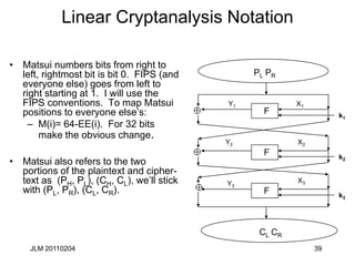 JLM 20110204 39
Linear Cryptanalysis Notation
• Matsui numbers bits from right to
left, rightmost bit is bit 0. FIPS (and
everyone else) goes from left to
right starting at 1. I will use the
FIPS conventions. To map Matsui
positions to everyone else’s:
– M(i)= 64-EE(i). For 32 bits
make the obvious change.
• Matsui also refers to the two
portions of the plaintext and cipher-
text as (PH, PL), (CH, CL), we’ll stick
with (PL, PR), (CL, CR).
PL PR
CL CR
F
X1
F
X2
F
X3
k1
k2
k3
Y1
Y2
Y3
 