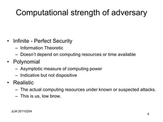 JLM 20110204
4
Computational strength of adversary
• Infinite - Perfect Security
– Information Theoretic
– Doesn’t depend on computing resources or time available
• Polynomial
– Asymptotic measure of computing power
– Indicative but not dispositive
• Realistic
– The actual computing resources under known or suspected attacks.
– This is us, low brow.
 