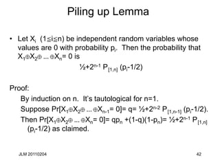 JLM 20110204 42
Piling up Lemma
• Let Xi (1cicn) be independent random variables whose
values are 0 with probability pi. Then the probability that
X1 X2 ... Xn= 0 is
½+2n-1 P[1,n] (pi-1/2)
Proof:
By induction on n. It’s tautological for n=1.
Suppose Pr[X1 X2 ... Xn-1= 0]= q= ½+2n-2 P[1,n-1] (pi-1/2).
Then Pr[X1 X2 ... Xn= 0]= qpn +(1-q)(1-pn)= ½+2n-1 P[1,n]
(pi-1/2) as claimed.
 