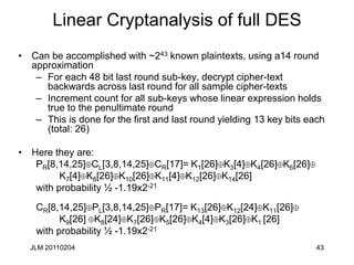 JLM 20110204 43
Linear Cryptanalysis of full DES
• Can be accomplished with ~243 known plaintexts, using a14 round
approximation
– For each 48 bit last round sub-key, decrypt cipher-text
backwards across last round for all sample cipher-texts
– Increment count for all sub-keys whose linear expression holds
true to the penultimate round
– This is done for the first and last round yielding 13 key bits each
(total: 26)
• Here they are:
PR[8,14,25] CL[3,8,14,25] CR[17]= K1[26] K3[4] K4[26] K6[26]
K7[4] K8[26] K10[26] K11[4] K12[26] K14[26]
with probability ½ -1.19x2-21
CR[8,14,25] PL[3,8,14,25] PR[17]= K13[26] K12[24] K11[26]
K9[26] K8[24] K7[26] K5[26] K4[4] K3[26] K1 [26]
with probability ½ -1.19x2-21
 