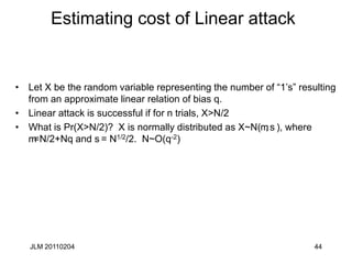 JLM 20110204 44
Estimating cost of Linear attack
• Let X be the random variable representing the number of “1’s” resulting
from an approximate linear relation of bias q.
• Linear attack is successful if for n trials, X>N/2
• What is Pr(X>N/2)? X is normally distributed as X~N(m, s), where
m=N/2+Nq and s= N1/2/2. N~O(q-2)
 