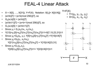FEAL-4 Linear Attack
• X = X[0], …, X[31]), Y=F(X). Notation: X[i,j]= X[i]X[j]
• (ab)[7] = (a+b(mod 256))[7], so
• G0(a,b)[5] = (ab)[7]
• (ab1)[7] = (a+b+1(mod 256))[7], so
• G1(a,b)[5] = (ab1)[7]
• Since y1= G1(x0x1, x2x3),
• Y[13]=y1[5]=x0[7]x1[7]x2[7]x3[7]1=X[7,15,23,31]1
• Since y0=G0(x0, y1), Y[5]=y0[5]=y1[7]x0[7] =Y[15]X[7]
• Since y2=G0(y1, x2x3),
Y[21]=y2[5]=y1[7]x2[7]x3[7] = Y[15]X[23,31]
• Since y3=G1(y2,x3),
Y[29]=y3[5]=y2[7]x3[7]1= Y[23]X[31]1
52
JLM 20110204
Y X
Y=F(X)
• Y=(y0, y1, y2, y3)
• X=(x0, x1, x2, x3)
F
 