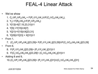 FEAL-4 Linear Attack
• We’ve show
1. CLPLPRK4 = F(PLY0K1)F(CLCRK5K3),
2. Y0= F(R0K0)=F(PLPRK0)
3. Y[13]=X[7,15,23,31]1
4. Y[5] =Y[15]X[7]
5. Y[21]=Y[15]X[23,31]
6. Y[29]Y[23] = X[31]1
• From 1,
7. (CLPLPRK4)[23,29]= F(PLY0K1)[23,29]F(CLCRK5K3)[23,29]
• From 6,
8. F(PLY0K1)[23,29]= (PLY0K1)[31]1
9. F(CLCRK5K3)[23,29]= (CLCRK5K3)[31]1
• Adding 8 and 9,
10.(CLPLPRK4)[23,29]= (PLY0K1)[31](CLCRK5K3)[31]
Slide adapted from Mark Stamp 54
JLM 20110204
 