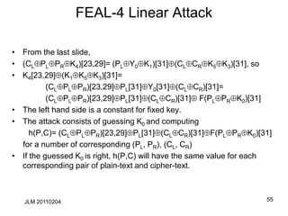 FEAL-4 Linear Attack
• From the last slide,
• (CLPLPRK4)[23,29]= (PLY0K1)[31](CLCRK5K3)[31], so
• K4[23,29](K1K5K3)[31]=
(CLPLPR)[23,29]PL[31]Y0[31](CLCR)[31]=
(CLPLPR)[23,29]PL[31](CLCR)[31] F(PLPRK0)[31]
• The left hand side is a constant for fixed key.
• The attack consists of guessing K0 and computing
h(P,C)= (CLPLPR)[23,29]PL[31](CLCR)[31]F(PLPRK0)[31]
for a number of corresponding (PL, PR), (CL, CR)
• If the guessed K0 is right, h(P,C) will have the same value for each
corresponding pair of plain-text and cipher-text.
55
JLM 20110204
 