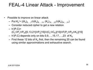 FEAL-4 Linear Attack - Improvement
• Possible to improve on linear attack
– Put K0’= ((K0)0,…,7(K0)8,…,15, (K0)16,…,23(K0)24,…,31)
– Consider reduced cipher to get a new relation
– h’(P,C)=
(CLPLPR)[5,13,21]PL[15](CLCR)[15]F(PLPRK0)[15]
– h’(P,C) depends only on bits 0,9,…,15,17,…,23 of K0
– Find these 12 bits of K0 first, then the remaining 20 can be found
using similar approximations and exhaustive search.
56
JLM 20110204
 