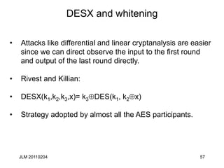 57
DESX and whitening
• Attacks like differential and linear cryptanalysis are easier
since we can direct observe the input to the first round
and output of the last round directly.
• Rivest and Killian:
• DESX(k1,k2,k3,x)= k3DES(k1, k2x)
• Strategy adopted by almost all the AES participants.
JLM 20110204
 