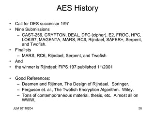58
AES History
• Call for DES successor 1/97
• Nine Submissions
– CAST-256, CRYPTON, DEAL, DFC (cipher), E2, FROG, HPC,
LOKI97, MAGENTA, MARS, RC6, Rijndael, SAFER+, Serpent,
and Twofish.
• Finalists
– MARS, RC6, Rijndael, Serpent, and Twofish
• And
• the winner is Rijndael: FIPS 197 published 11/2001
• Good References:
– Daemen and Rijimen, The Design of Rijndael. Springer.
– Ferguson et. al., The Twofish Encryption Algorithm. Wiley.
– Tons of contemporaneous material, thesis, etc. Almost all on
WWW.
JLM 20110204
 