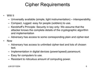 JLM 20110204 6
Cipher Requirements
• WW II
– Universally available (simple, light instrumentation) – interoperability.
– Compact, rugged: easy for people (soldiers) to use.
– Kerckhoff’s Principle: Security in key only: We assume that the
attacker knows the complete details of the cryptographic algorithm
and implementation
– Adversary has access to some corresponding plain and cipher-text
• Now
– Adversary has access to unlimited cipher-text and lots of chosen
text.
– Implementation in digital devices (power/speed) paramount.
– Easy for computers to use.
– Resistant to ridiculous amount of computing power.
 